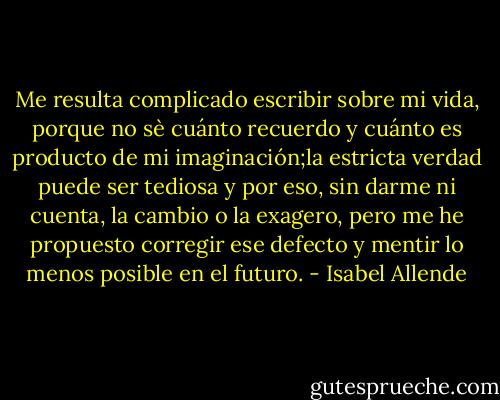 Me resulta complicado escribir sobre mi vida, porque no sè cuánto recuerdo y cuánto es producto de mi imaginación;la estricta verdad puede ser tediosa y por eso, sin darme ni cuenta, la cambio o la exagero, pero me he propuesto corregir ese defecto y mentir lo menos posible en el futuro. - Isabel Allende
