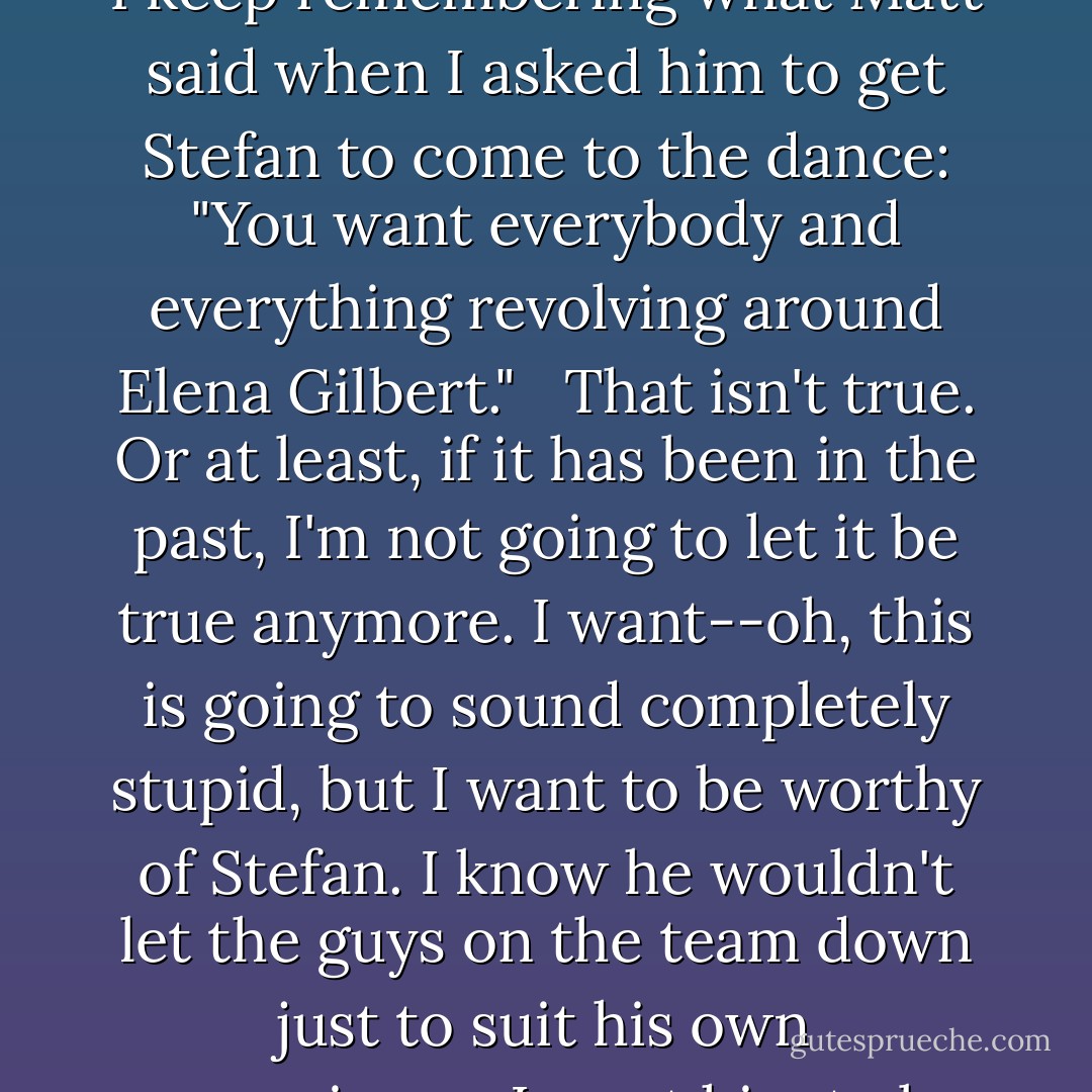 I could quit the committee. But that would leave Bonnie and Meredith holding the bag. And I keep remembering what Matt said when I asked him to get Stefan to come to the dance: "You want everybody and everything revolving around Elena Gilbert." <br /> That isn't true. Or at least, if it has been in the past, I'm not going to let it be true anymore. I want--oh, this is going to sound completely stupid, but I want to be worthy of Stefan. I know he wouldn't let the guys on the team down just to suit his own convenience. I want him to be proud of me.<br />I want him to love me as much as I love him. - L.J. Smith