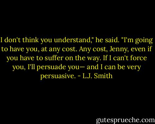 I don't think you understand," he said. "I'm going to have you, at any cost. Any cost, Jenny, even if you have to suffer on the way. If I can't force you, I'll persuade you— and I can be very persuasive. - L.J. Smith