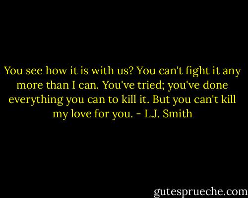 You see how it is with us? You can't fight it any more than I can. You've tried; you've done everything you can to kill it. But you can't kill my love for you. - L.J. Smith