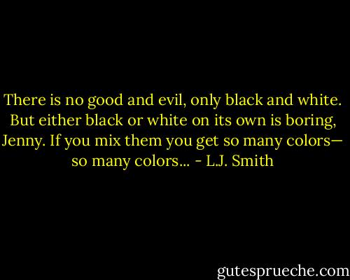 There is no good and evil, only black and white. But either black or white on its own is boring, Jenny. If you mix them you get so many colors— so many colors... - L.J. Smith