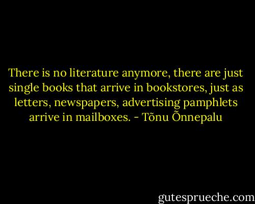 There is no literature anymore, there are just single books that arrive in bookstores, just as letters, newspapers, advertising pamphlets arrive in mailboxes. - Tõnu Õnnepalu