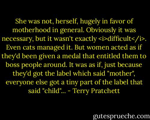 She was not, herself, hugely in favor of motherhood in general. Obviously it was necessary, but it wasn't exactly <i>difficult</i>. Even cats managed it. But women acted as if they'd been given a medal that entitled them to boss people around. It was as if, just because they'd got the label which said "mother", everyone else got a tiny part of the label that said "child"... - Terry Pratchett