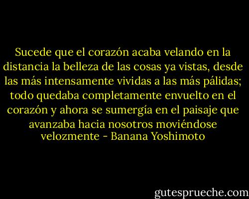 Sucede que el corazón acaba velando en la distancia la belleza de las cosas ya vistas, desde las más intensamente vividas a las más pálidas; todo quedaba completamente envuelto en el corazón y ahora se sumergía en el paisaje que avanzaba hacia nosotros moviéndose velozmente - Banana Yoshimoto