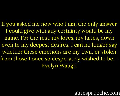 If you asked me now who I am, the only answer I could give with any certainty would be my name. For the rest: my loves, my hates, down even to my deepest desires, I can no longer say whether these emotions are my own, or stolen from those I once so desperately wished to be. - Evelyn Waugh