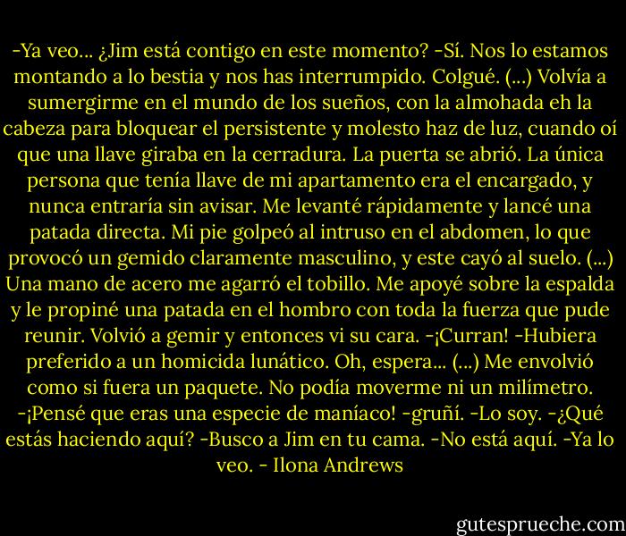 -Ya veo... ¿Jim está contigo en este momento?<br />-Sí. Nos lo estamos montando a lo bestia y nos has interrumpido.<br />Colgué.<br />(...)<br />Volvía a sumergirme en el mundo de los sueños, con la almohada eh la cabeza para bloquear el persistente y molesto haz de luz, cuando oí que una llave giraba en la cerradura. La puerta se abrió. La única persona que tenía llave de mi apartamento era el encargado, y nunca entraría sin avisar. Me levanté rápidamente y lancé una patada directa. Mi pie golpeó al intruso en el abdomen, lo que provocó un gemido claramente masculino, y este cayó al suelo. (...)<br />Una mano de acero me agarró el tobillo. Me apoyé sobre la espalda y le propiné una patada en el hombro con toda la fuerza que pude reunir.<br />Volvió a gemir y entonces vi su cara.<br />-¡Curran! -Hubiera preferido a un homicida lunático. Oh, espera...<br />(...)<br />Me envolvió como si fuera un paquete. No podía moverme ni un milímetro.<br />-¡Pensé que eras una especie de maníaco! -gruñí.<br />-Lo soy.<br />-¿Qué estás haciendo aquí?<br />-Busco a Jim en tu cama.<br />-No está aquí.<br />-Ya lo veo. - Ilona Andrews