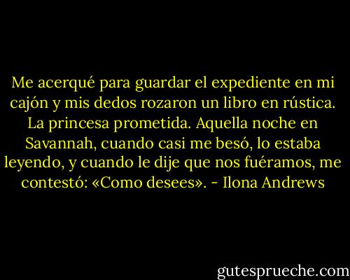Me acerqué para guardar el expediente en mi cajón y mis dedos rozaron un libro en rústica. La princesa prometida. Aquella noche en Savannah, cuando casi me besó, lo estaba leyendo, y cuando le dije que nos fuéramos, me contestó: «Como desees». - Ilona Andrews