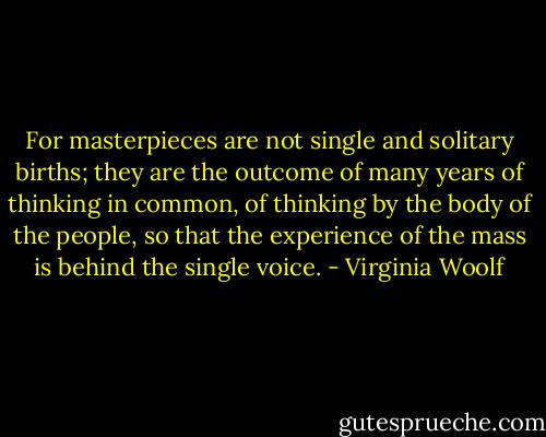 For masterpieces are not single and solitary births; they are the outcome of many years of thinking in common, of thinking by the body of the people, so that the experience of the mass is behind the single voice. - Virginia Woolf