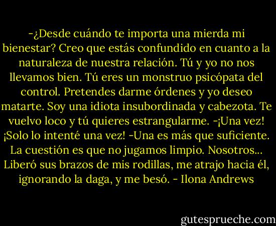 -¿Desde cuándo te importa una mierda mi bienestar? Creo que estás confundido en cuanto a la naturaleza de nuestra relación. Tú y yo no nos llevamos bien. Tú eres un monstruo psicópata del control. Pretendes darme órdenes y yo deseo matarte. Soy una idiota insubordinada y cabezota. Te vuelvo loco y tú quieres estrangularme.<br />-¡Una vez! ¡Solo lo intenté una vez!<br />-Una es más que suficiente. La cuestión es que no jugamos limpio. Nosotros...<br />Liberó sus brazos de mis rodillas, me atrajo hacia él, ignorando la daga, y me besó. - Ilona Andrews
