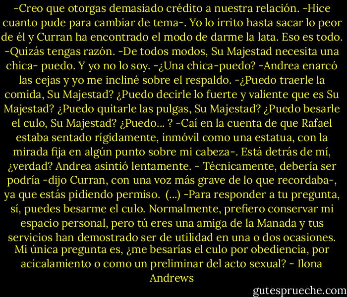 -Creo que otorgas demasiado crédito a nuestra relación. -Hice cuanto pude para cambiar de tema-. Yo lo irrito hasta sacar lo peor de él y Curran ha encontrado el modo de darme la lata. Eso es todo.<br />-Quizás tengas razón.<br />-De todos modos, Su Majestad necesita una chica- puedo. Y yo no lo soy.<br />-¿Una chica-puedo? -Andrea enarcó las cejas y yo me incliné sobre el respaldo.<br />-¿Puedo traerle la comida, Su Majestad? ¿Puedo decirle lo fuerte y valiente que es Su Majestad? ¿Puedo quitarle las pulgas, Su Majestad? ¿Puedo besarle el culo, Su Majestad? ¿Puedo... ? -Caí en la cuenta de que Rafael estaba sentado rígidamente, inmóvil como una estatua, con la mirada fija en algún punto sobre mi cabeza-. Está detrás de mí, ¿verdad?<br />Andrea asintió lentamente.<br />- Técnicamente, debería ser podría -dijo Curran, con una voz más grave de lo que recordaba-, ya que estás pidiendo permiso. <br />(...)<br />-Para responder a tu pregunta, sí, puedes besarme el culo. Normalmente, prefiero conservar mi espacio personal, pero tú eres una amiga de la Manada y tus servicios han demostrado ser de utilidad en una o dos ocasiones. Mi única pregunta es, ¿me besarías el culo por obediencia, por acicalamiento o como un preliminar del acto sexual? - Ilona Andrews