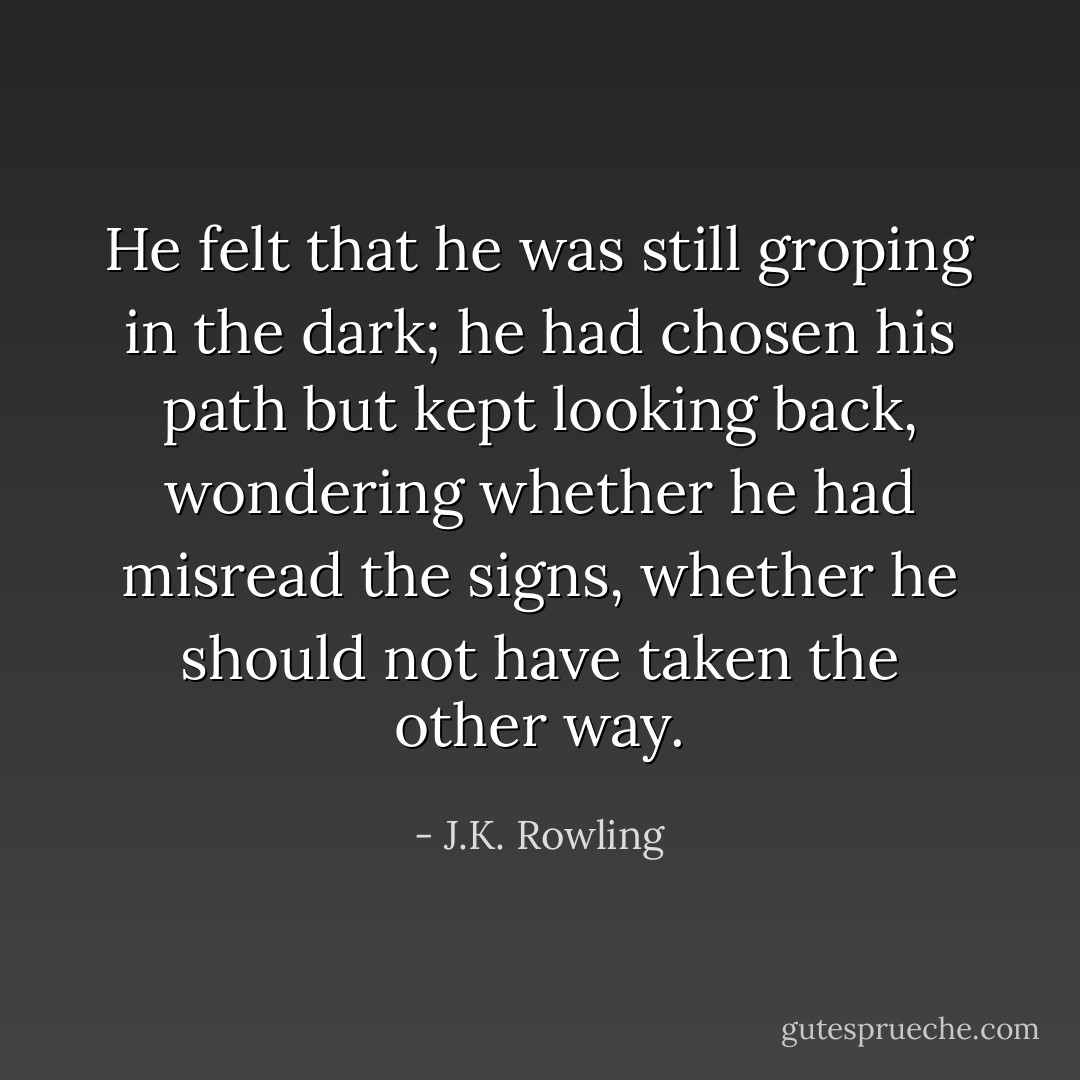 He felt that he was still groping in the dark; he had chosen his path but kept looking back, wondering whether he had misread the signs, whether he should not have taken the other way. - J.K. Rowling