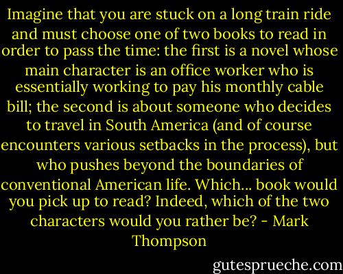 Imagine that you are stuck on a long train ride and must choose one of two books to read in order to pass the time: the first is a novel whose main character is an office worker who is essentially working to pay his monthly cable bill; the second is about someone who decides to travel in South America (and of course encounters various setbacks in the process), but who pushes beyond the boundaries of conventional American life. Which... book would you pick up to read? Indeed, which of the two characters would you rather be? - Mark Thompson
