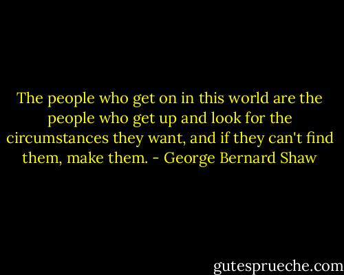 The people who get on in this world are the people who get up and look for the circumstances they want, and if they can't find them, make them. - George Bernard Shaw
