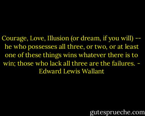 Courage, Love, Illusion (or dream, if you will) -- he who possesses all three, or two, or at least one of these things wins whatever there is to win; those who lack all three are the failures. - Edward Lewis Wallant