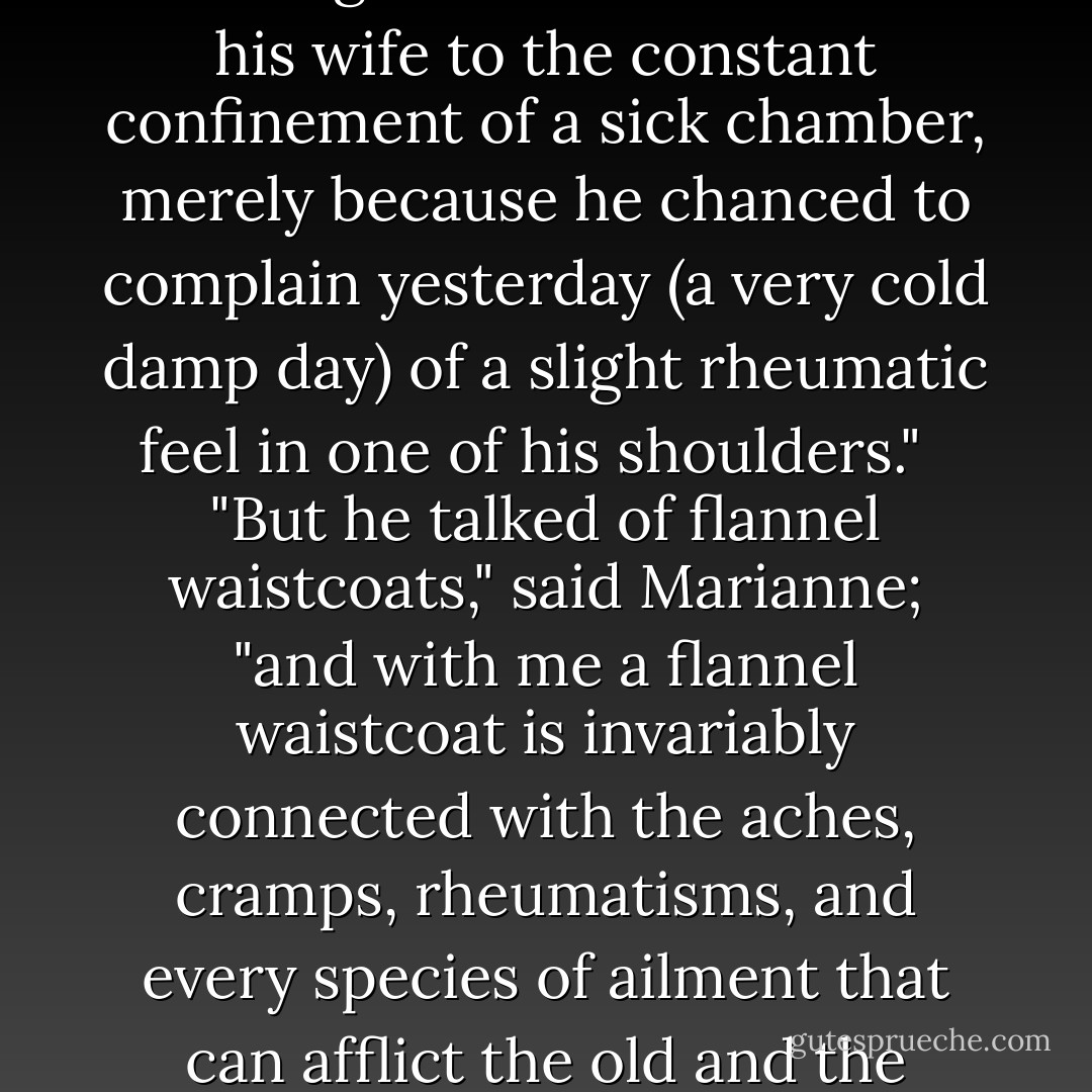 But I must object to your dooming Colonel Brandon and his wife to the constant confinement of a sick chamber, merely because he chanced to complain yesterday (a very cold damp day) of a slight rheumatic feel in one of his shoulders."<br /><br /> "But he talked of flannel waistcoats," said Marianne; "and with me a flannel waistcoat is invariably connected with the aches, cramps, rheumatisms, and every species of ailment that can afflict the old and the feeble. - Jane Austen