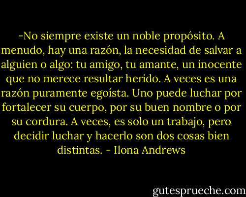 -No siempre existe un noble propósito. A menudo, hay una razón, la necesidad de salvar a alguien o algo: tu amigo, tu amante, un inocente que no merece resultar herido. A veces es una razón puramente egoísta. Uno puede luchar por fortalecer su cuerpo, por su buen nombre o por su cordura. A veces, es solo un trabajo, pero decidir luchar y hacerlo son dos cosas bien distintas. - Ilona Andrews