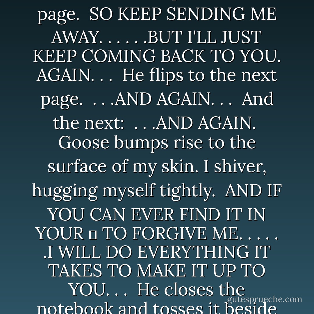 He turns another page, and I read:<br /><br />I'M NOT ETHAN. . .<br />. . .AND I'M NOT GOING TO GIVE UP. . .<br />. . .UNTIL I CAN PROVE TO YOU. . .<br />. . .THAT YOU ARE THE ONLY THING THAT MATTERS. <br /><br />He flips to the next page.<br /><br />SO KEEP SENDING ME AWAY. . .<br />. . .BUT I'LL JUST KEEP COMING BACK TO YOU.<br />AGAIN. . .<br /><br />He flips to the next page.<br /><br />. . .AND AGAIN. . .<br /><br />And the next:<br /><br />. . .AND AGAIN.<br /><br />Goose bumps rise to the surface of my skin. I shiver, hugging myself tightly.<br /><br />AND IF YOU CAN EVER FIND IT IN YOUR ❤ TO FORGIVE ME. . .<br />. . .I WILL DO EVERYTHING IT TAKES TO MAKE IT UP TO YOU. . .<br /><br />He closes the notebook and tosses it beside him. It lands on the roof with a dull thwack. Then, lifting his index finger, he draws an X across his chest.<br /><br />Cross my heart. - Katie Klein