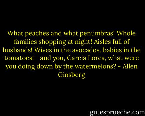 What peaches and what penumbras! Whole families shopping at night! Aisles full of husbands! Wives in the avocados, babies in the tomatoes!--and you, Garcia Lorca, what were you doing down by the watermelons? - Allen Ginsberg