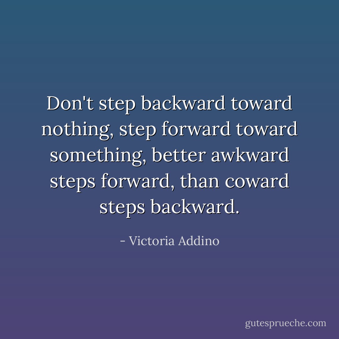 Don't step backward toward nothing, step forward toward something, better awkward steps forward, than coward steps backward. - Victoria Addino