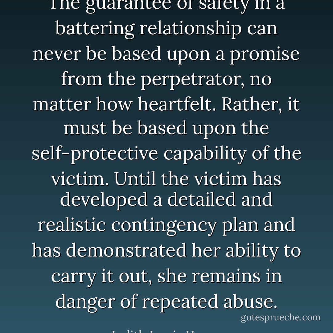 The guarantee of safety in a battering relationship can never be based upon a promise from the perpetrator, no matter how heartfelt. Rather, it must be based upon the self-protective capability of the victim. Until the victim has developed a detailed and realistic contingency plan and has demonstrated her ability to carry it out, she remains in danger of repeated abuse. - Judith Lewis Herman