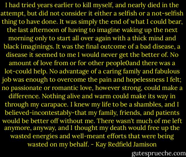 I had tried years earlier to kill myself, and nearly died in the attempt, but did not consider it either a selfish or a not-selfish thing to have done. It was simply the end of what I could bear, the last afternoon of having to imagine waking up the next morning only to start all over again with a thick mind and black imaginings. It was the final outcome of a bad disease, a disease it seemed to me I would never get the better of. No amount of love from or for other people0and there was a lot-could help. No advantage of a caring family and fabulous job was enough to overcome the pain and hopelessness I felt; no passionate or romantic love, however strong, could make a difference. Nothing alive and warm could make its way in through my carapace. I knew my life to be a shambles, and I believed-incontestably-that my family, friends, and patients would be better off without me. There wasn't much of me left anymore, anyway, and I thought my death would free up the wasted energies and well-meant efforts that were being wasted on my behalf. - Kay Redfield Jamison