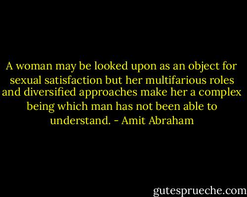 A woman may be looked upon as an object for sexual satisfaction but her multifarious roles and diversified approaches make her a complex being which man has not been able to understand. - Amit Abraham