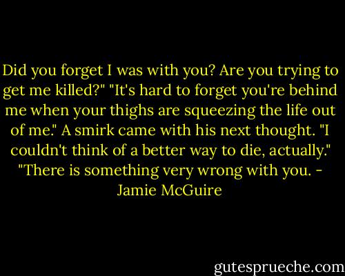 Did you forget I was with you? Are you trying to get me killed?"<br />"It's hard to forget you're behind me when your thighs are squeezing the life out of me." A smirk came with his next thought. "I couldn't think of a better way to die, actually."<br />"There is something very wrong with you. - Jamie McGuire