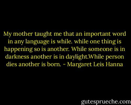 My mother taught me that an important word in any language is while. while one thing is happening so is another. While someone is in darkness another is in daylight.While person dies another is born. - Margaret Leis Hanna