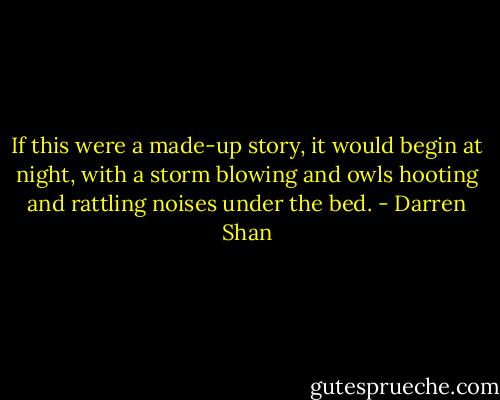 If this were a made-up story, it would begin at night, with a storm blowing and owls hooting and rattling noises under the bed. - Darren Shan