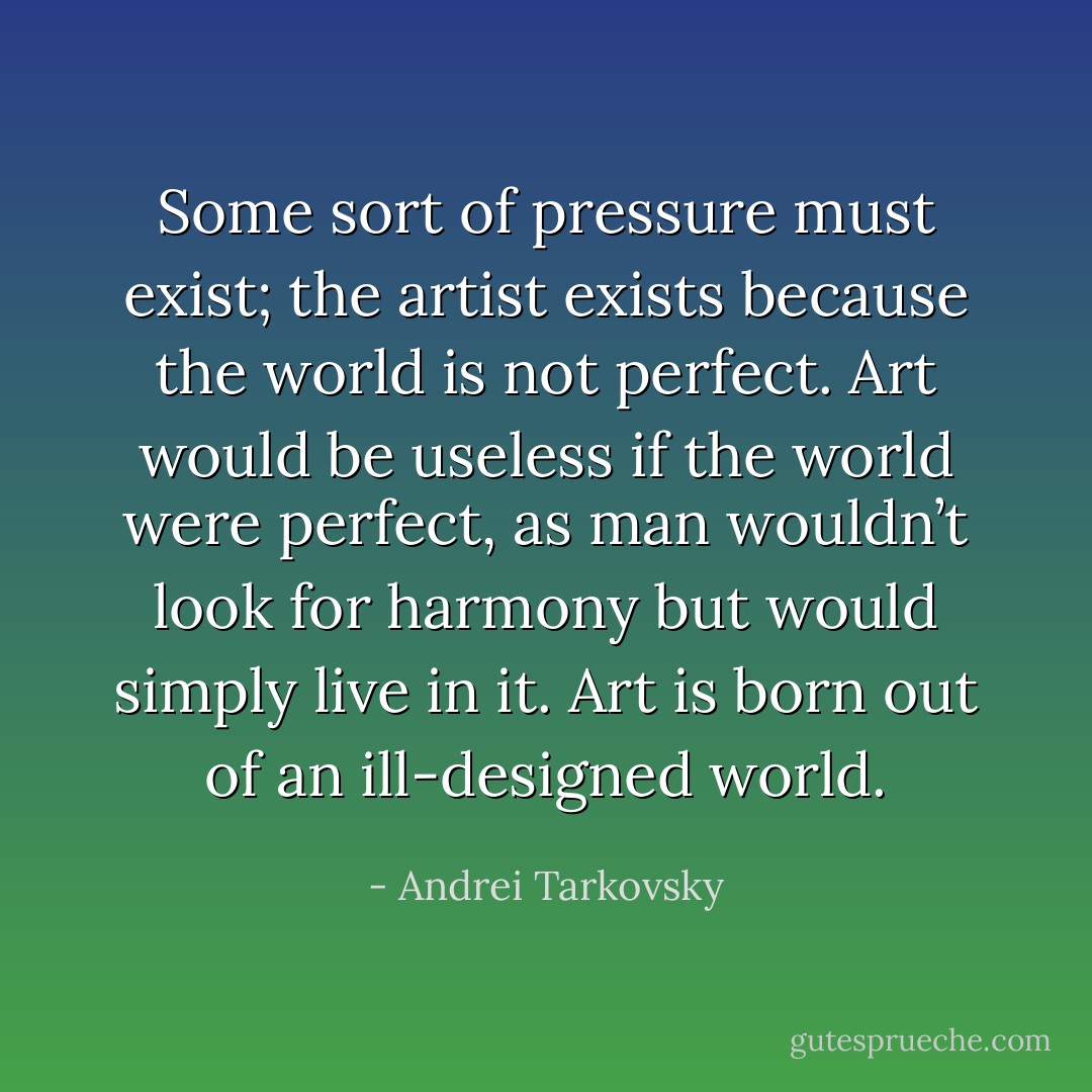 Some sort of pressure must exist; the artist exists because the world is not perfect. Art would be useless if the world were perfect, as man wouldn’t look for harmony but would simply live in it. Art is born out of an ill-designed world. - Andrei Tarkovsky