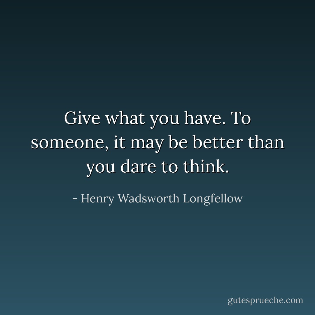 Give what you have. To someone, it may be better than you dare to think. - Henry Wadsworth Longfellow