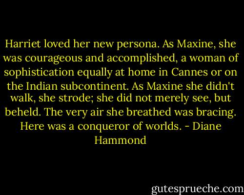 Harriet loved her new persona. As Maxine, she was courageous and accomplished, a woman of sophistication equally at home in Cannes or on the Indian subcontinent. As Maxine she didn't walk, she strode; she did not merely see, but beheld. The very air she breathed was bracing. Here was a conqueror of worlds. - Diane Hammond
