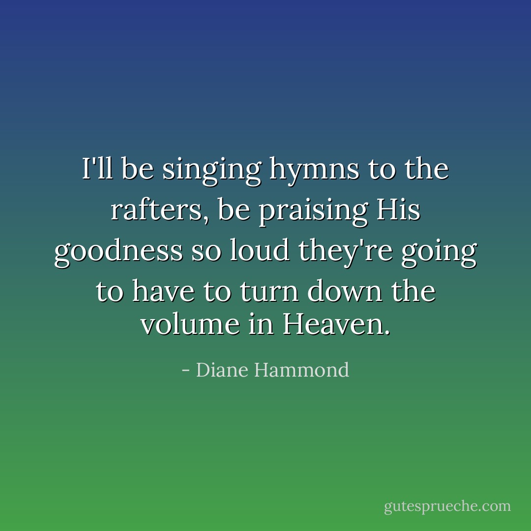 I'll be singing hymns to the rafters, be praising His goodness so loud they're going to have to turn down the volume in Heaven. - Diane Hammond