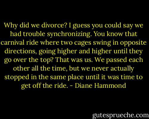 Why did we divorce? I guess you could say we had trouble synchronizing. You know that carnival ride where two cages swing in opposite directions, going higher and higher until they go over the top? That was us. We passed each other all the time, but we never actually stopped in the same place until it was time to get off the ride. - Diane Hammond