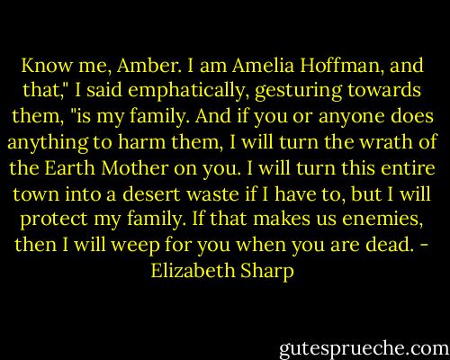 Know me, Amber. I am Amelia Hoffman, and that," I said emphatically, gesturing towards them, "is my family. And if you or anyone does anything to harm them, I will turn the wrath of the Earth Mother on you. I will turn this entire town into a desert waste if I have to, but I will protect my family. If that makes us enemies, then I will weep for you when you are dead. - Elizabeth Sharp