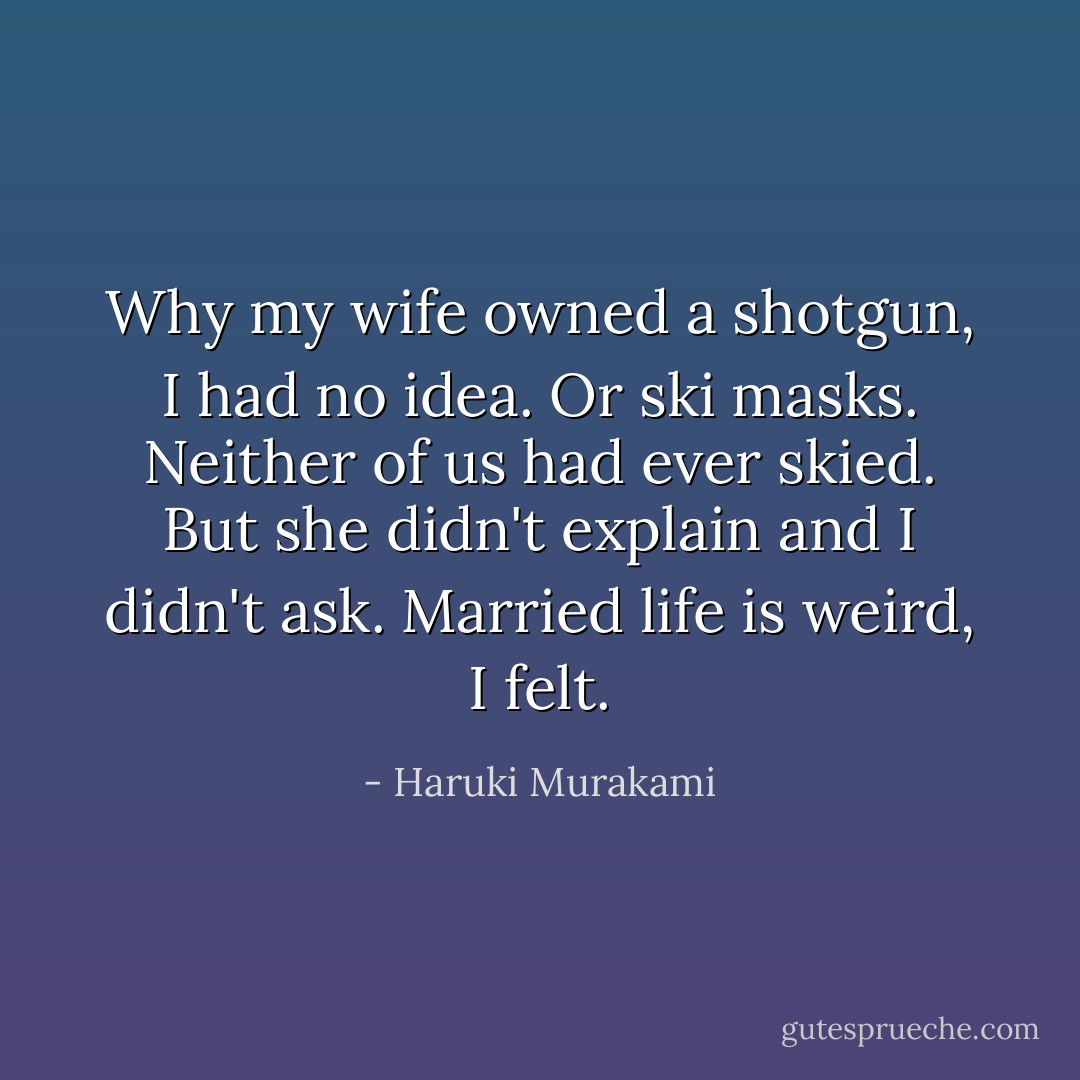 Why my wife owned a shotgun, I had no idea. Or ski masks. Neither of us had ever skied. But she didn't explain and I didn't ask. Married life is weird, I felt. - Haruki Murakami