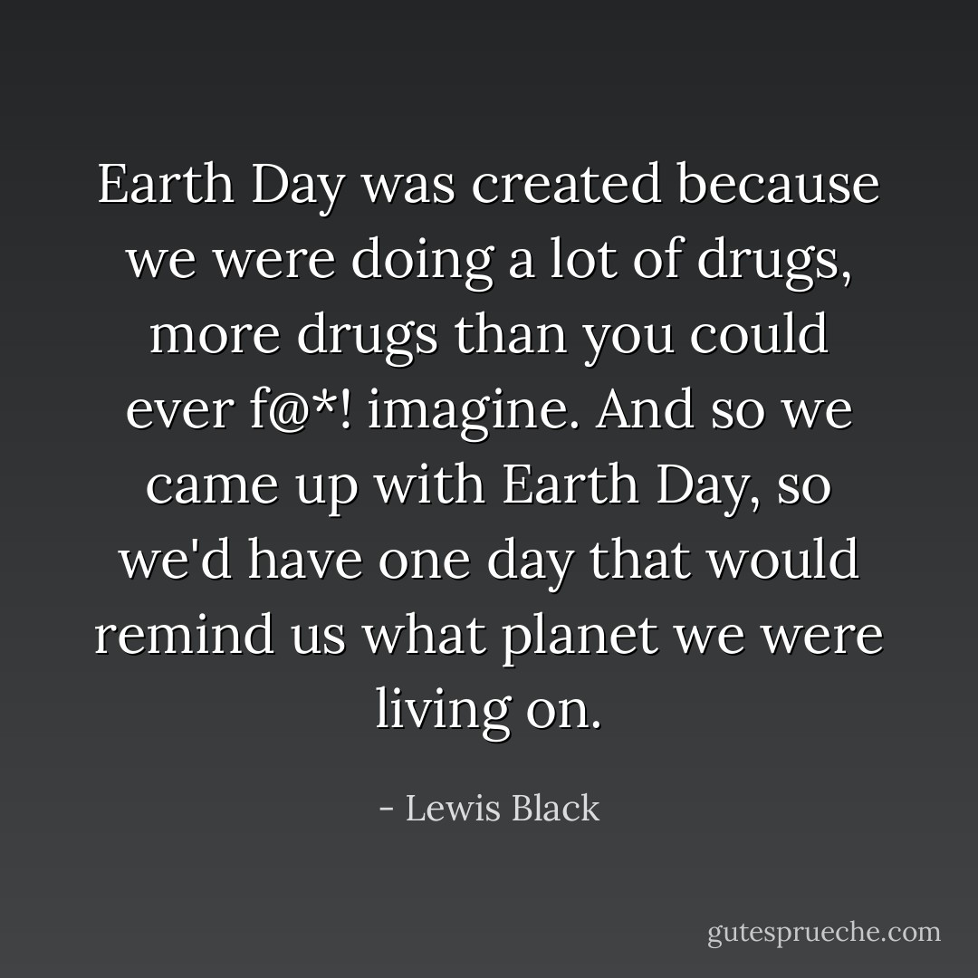 Earth Day was created because we were doing a lot of drugs, more drugs than you could ever f@*! imagine. And so we came up with Earth Day, so we'd have one day that would remind us what planet we were living on. - Lewis Black