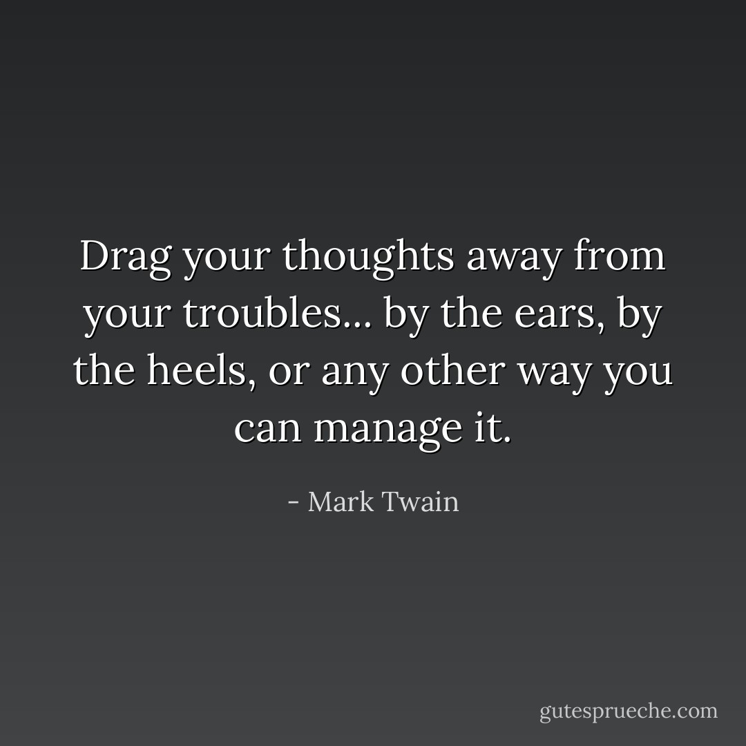 Drag your thoughts away<br />from your troubles...<br />by the ears, by the heels,<br />or any other way you can manage it. - Mark Twain