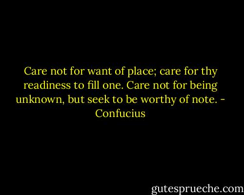 Care not for want of place; care for thy readiness to fill one. Care not for being unknown, but seek to be worthy of note. - Confucius