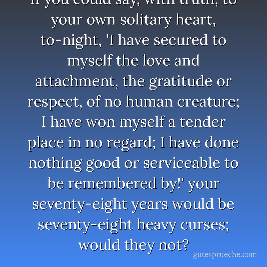 If you could say, with truth, to your own solitary heart, to-night, 'I have secured to myself the love and attachment, the gratitude or respect, of no human creature; I have won myself a tender place in no regard; I have done nothing good or serviceable to be remembered by!' your seventy-eight years would be seventy-eight heavy curses; would they not? - Charles Dickens