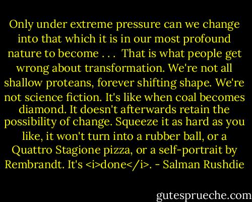 Only under extreme pressure can we change into that which it is in our most profound nature to become . . .<br /><br />That is what people get wrong about transformation. We're not all shallow proteans, forever shifting shape. We're not science fiction. It's like when coal becomes diamond. It doesn't afterwards retain the possibility of change. Squeeze it as hard as you like, it won't turn into a rubber ball, or a Quattro Stagione pizza, or a self-portrait by Rembrandt. It's <i>done</i>. - Salman Rushdie