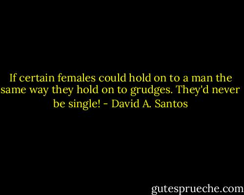 If certain females could hold on to a man the same way they hold on to grudges. They'd never be single! - David A. Santos
