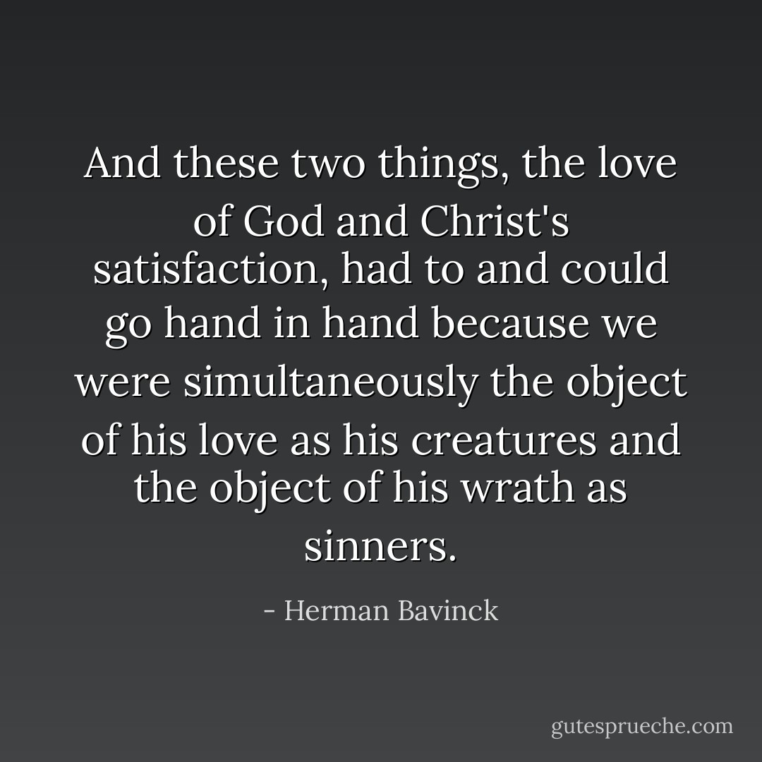 And these two things, the love of God and Christ's satisfaction, had to and could go hand in hand because we were simultaneously the object of his love as his creatures and the object of his wrath as sinners. - Herman Bavinck