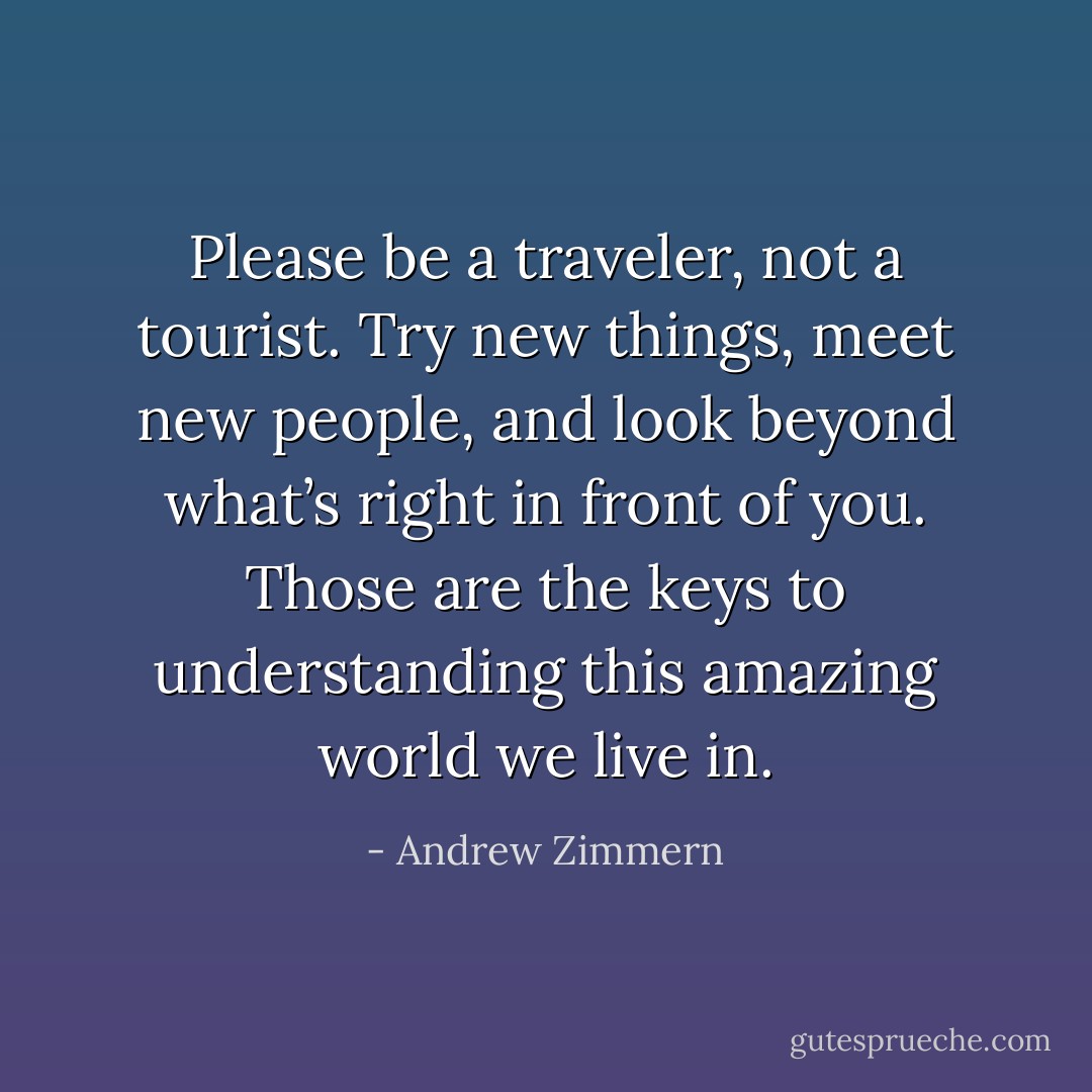 Please be a traveler, not a tourist. Try new things, meet new people, and look beyond what’s right in front of you. Those are the keys to understanding this amazing world we live in. - Andrew Zimmern