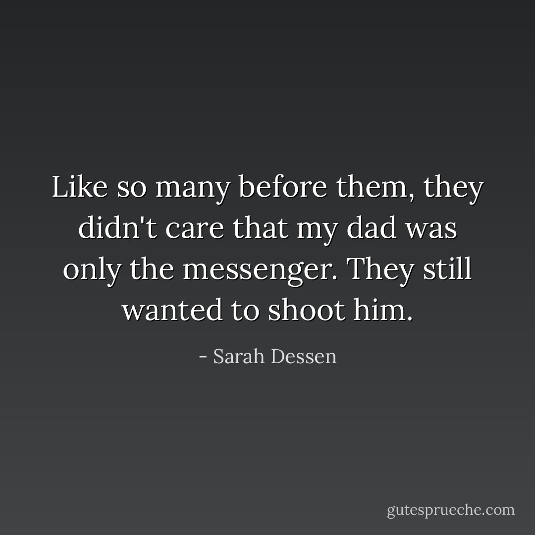 Like so many before them, they didn't care that my dad was only the messenger. They still wanted to shoot him. - Sarah Dessen