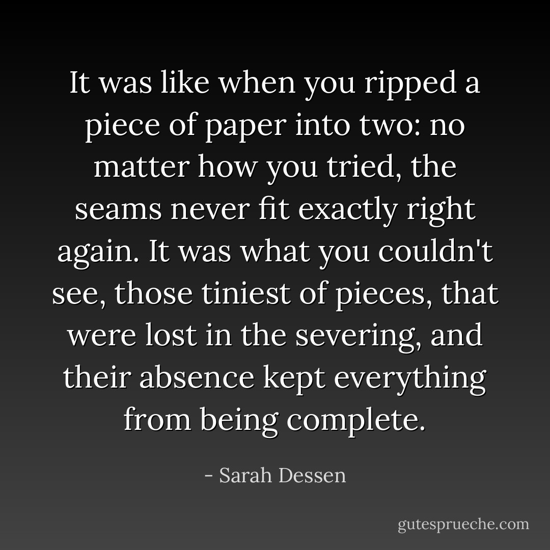 It was like when you ripped a piece of paper into two: no matter how you tried, the seams never fit exactly right again. It was what you couldn't see, those tiniest of pieces, that were lost in the severing, and their absence kept everything from being complete. - Sarah Dessen