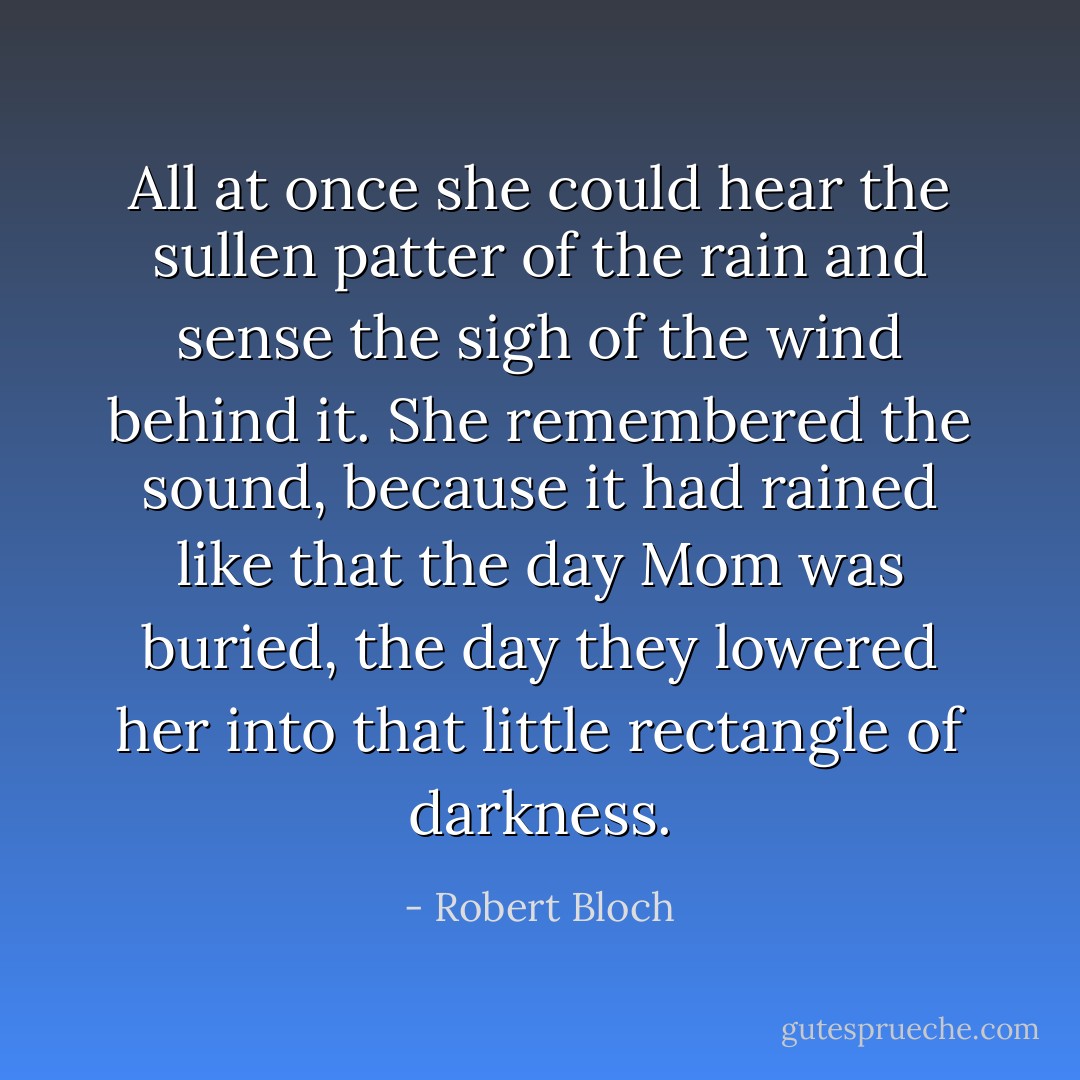 All at once she could hear the sullen patter of the rain and sense the sigh of the wind behind it. She remembered the sound, because it had rained like that the day Mom was buried, the day they lowered her into that little rectangle of darkness. - Robert Bloch