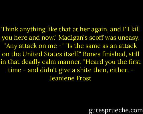 Think anything like that at her again, and I'll kill you here and now."<br />Madigan's scoff was uneasy. "Any attack on me -"<br />"Is the same as an attack on the United States itself," Bones finished, still in that deadly calm manner. "Heard you the first time - and didn't give a shite then, either. - Jeaniene Frost