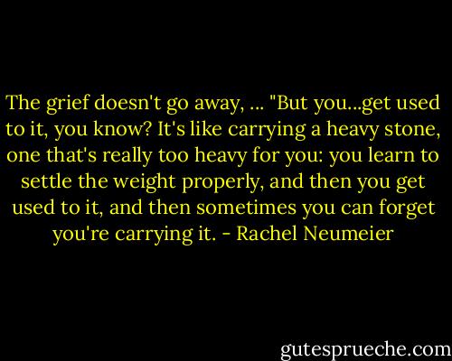 The grief doesn't go away, ... "But you...get used to it, you know? It's like carrying a heavy stone, one that's really too heavy for you: you learn to settle the weight properly, and then you get used to it, and then sometimes you can forget you're carrying it. - Rachel Neumeier