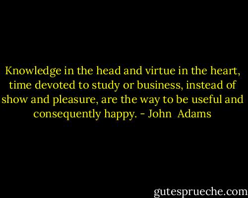 Knowledge in the head and virtue in the heart, time devoted to study or business, instead of show and pleasure, are the way to be useful and consequently happy. - John  Adams
